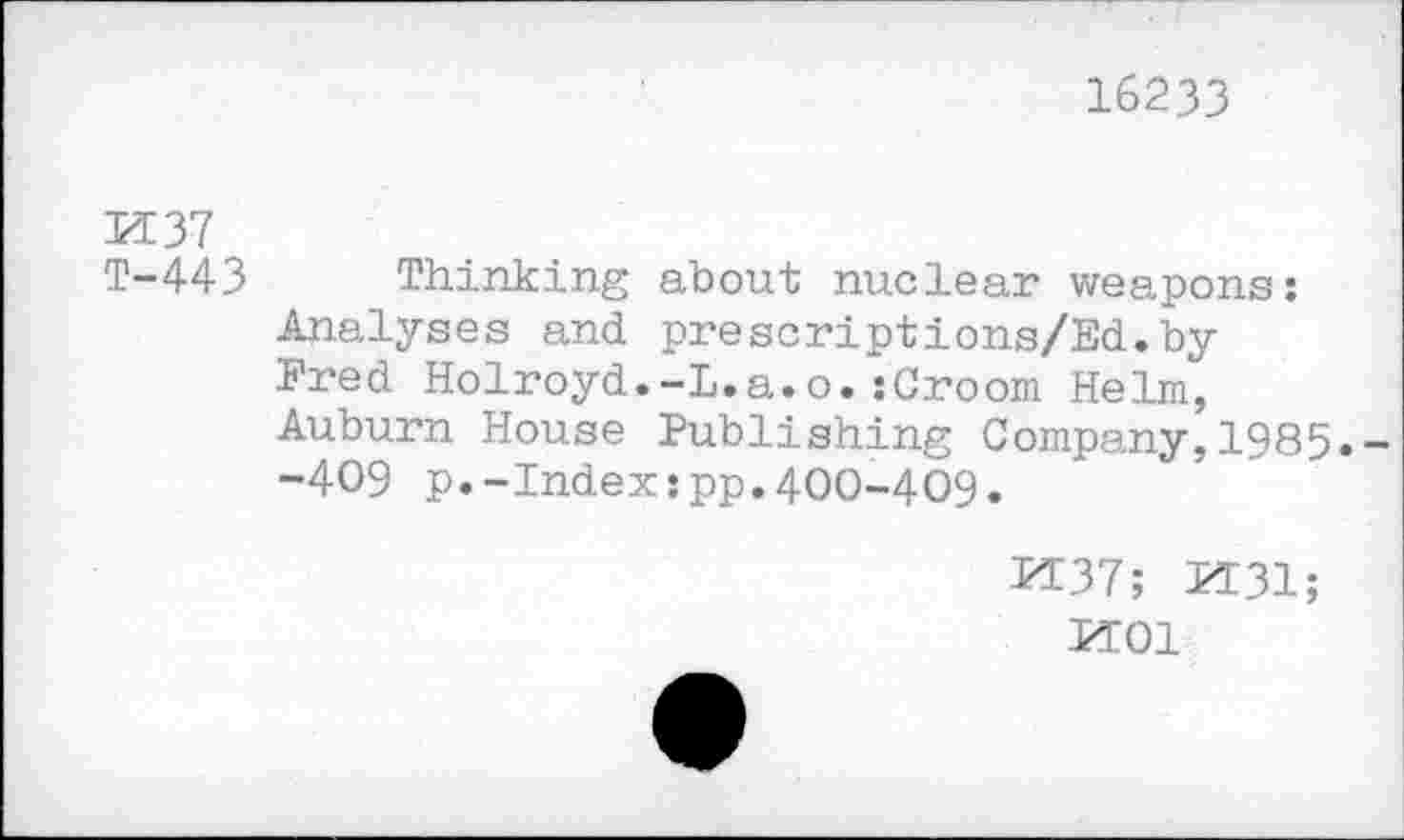 ﻿16233
PI 37
T-443 Thinking about nuclear weapons: Analyses and prescriptions/Ed.by Fred Holroyd.-L.a.o.:Croom Helm, Auburn House Publishing Company,1985.--409 p.-Index:pp.400-409.
1137; H31;
PT01